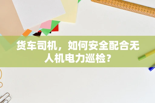 货车司机，如何安全配合无人机电力巡检？