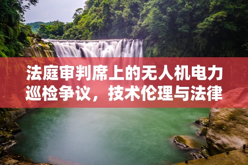 法庭审判席上的无人机电力巡检争议，技术伦理与法律边界的碰撞