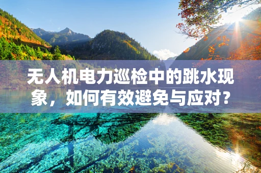 无人机电力巡检中的跳水现象，如何有效避免与应对？