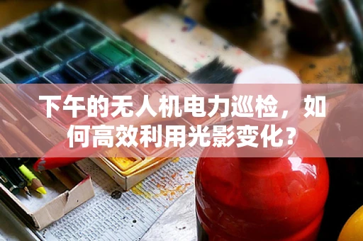 下午的无人机电力巡检，如何高效利用光影变化？