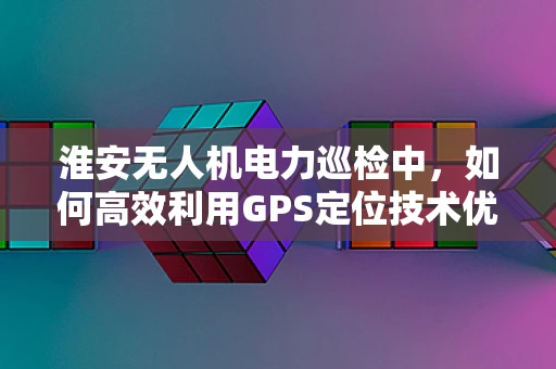 淮安无人机电力巡检中，如何高效利用GPS定位技术优化飞行路径？