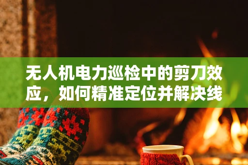 无人机电力巡检中的剪刀效应，如何精准定位并解决线路隐患？