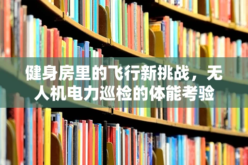 健身房里的飞行新挑战，无人机电力巡检的体能考验