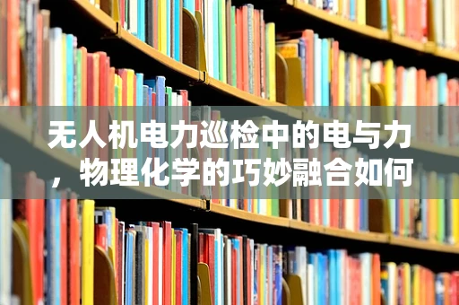 无人机电力巡检中的电与力，物理化学的巧妙融合如何提升效率？