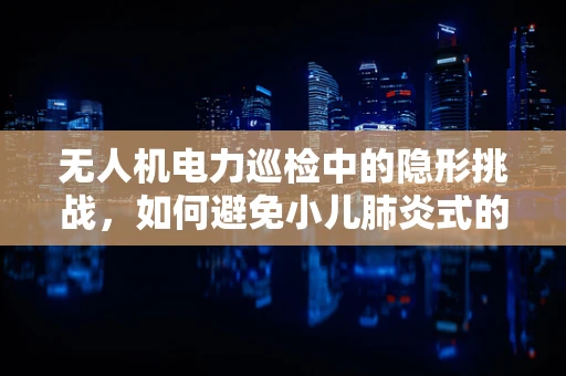 无人机电力巡检中的隐形挑战，如何避免小儿肺炎式的飞行风险？