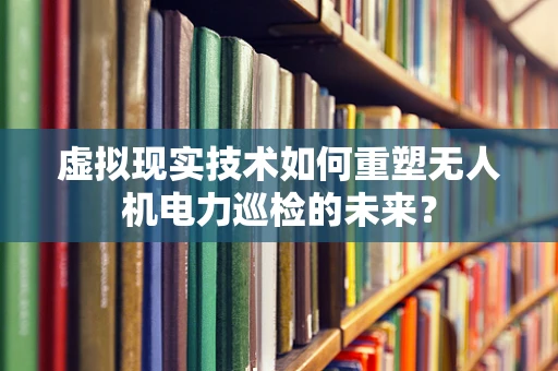 虚拟现实技术如何重塑无人机电力巡检的未来？