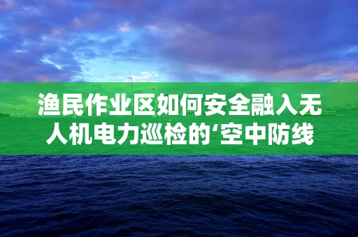 渔民作业区如何安全融入无人机电力巡检的‘空中防线’？