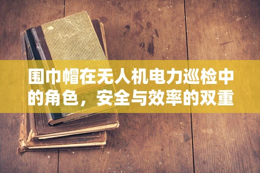 围巾帽在无人机电力巡检中的角色，安全与效率的双重保障？