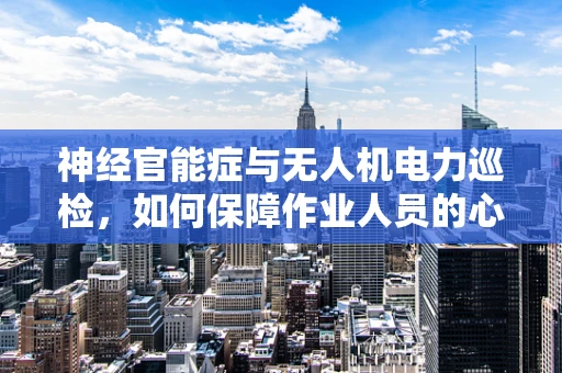 神经官能症与无人机电力巡检，如何保障作业人员的心理健康？