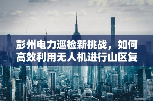 彭州电力巡检新挑战，如何高效利用无人机进行山区复杂地形电力线路监测？