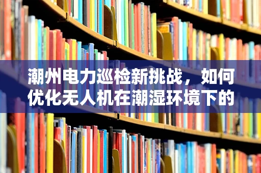 潮州电力巡检新挑战，如何优化无人机在潮湿环境下的电力线路检测效率？