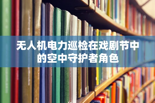 无人机电力巡检在戏剧节中的空中守护者角色