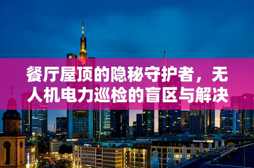 餐厅屋顶的隐秘守护者，无人机电力巡检的盲区与解决方案？