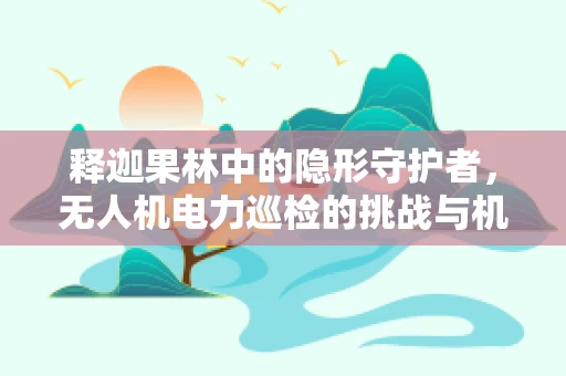 释迦果林中的隐形守护者，无人机电力巡检的挑战与机遇