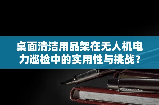 桌面清洁用品架在无人机电力巡检中的实用性与挑战？