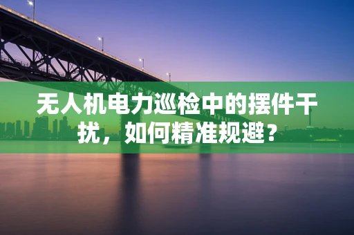 无人机电力巡检中的摆件干扰，如何精准规避？