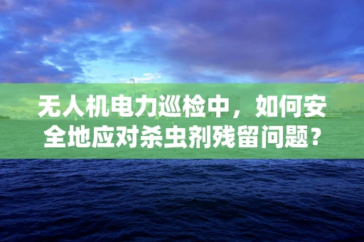 无人机电力巡检中，如何安全地应对杀虫剂残留问题？