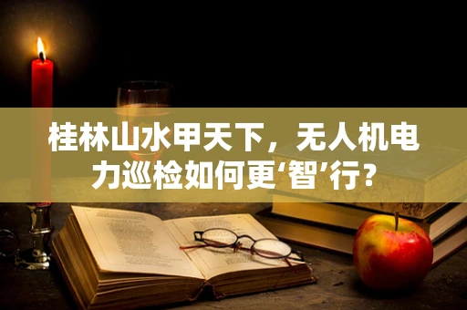 桂林山水甲天下，无人机电力巡检如何更‘智’行？