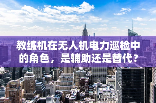 教练机在无人机电力巡检中的角色，是辅助还是替代？