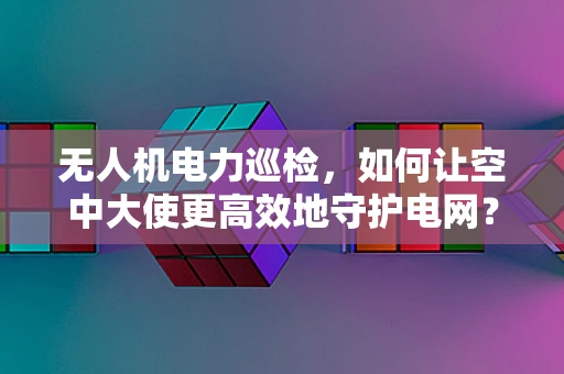 无人机电力巡检，如何让空中大使更高效地守护电网？