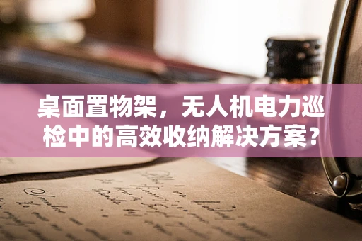 桌面置物架，无人机电力巡检中的高效收纳解决方案？