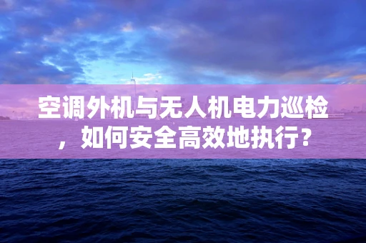 空调外机与无人机电力巡检，如何安全高效地执行？