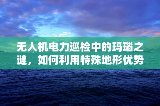 无人机电力巡检中的玛瑙之谜，如何利用特殊地形优势提升效率？