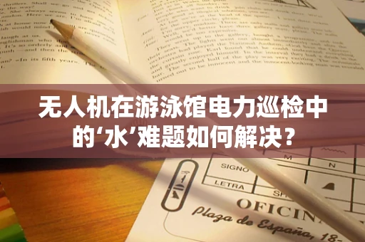 无人机在游泳馆电力巡检中的‘水’难题如何解决？