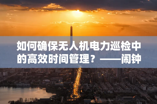 如何确保无人机电力巡检中的高效时间管理？——闹钟的巧妙应用