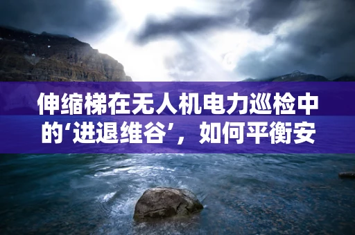 伸缩梯在无人机电力巡检中的‘进退维谷’，如何平衡安全与效率？