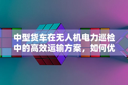 中型货车在无人机电力巡检中的高效运输方案，如何优化与挑战并存？