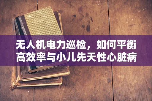 无人机电力巡检，如何平衡高效率与小儿先天性心脏病的公众健康考量？