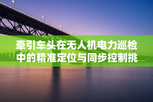 牵引车头在无人机电力巡检中的精准定位与同步控制挑战