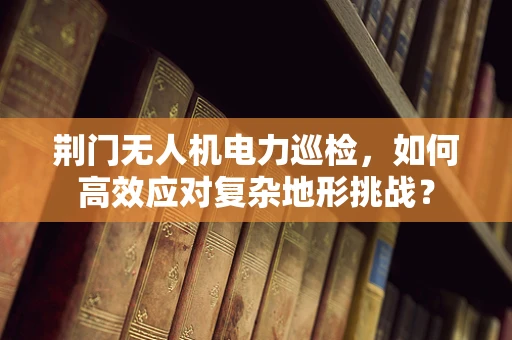 荆门无人机电力巡检，如何高效应对复杂地形挑战？