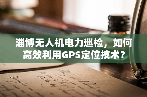 淄博无人机电力巡检，如何高效利用GPS定位技术？