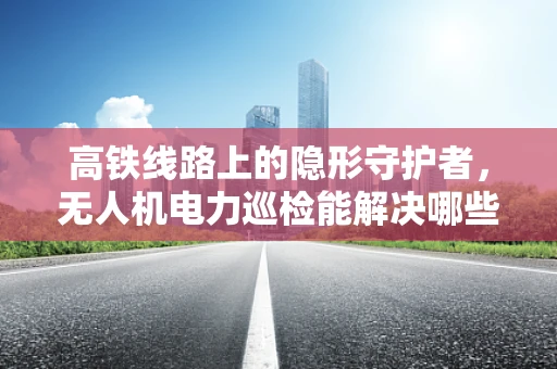 高铁线路上的隐形守护者，无人机电力巡检能解决哪些高铁供电难题？