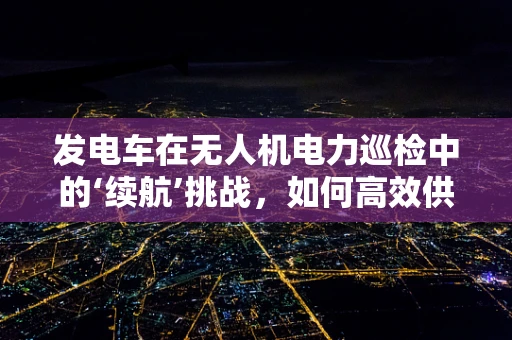 发电车在无人机电力巡检中的‘续航’挑战，如何高效供电？