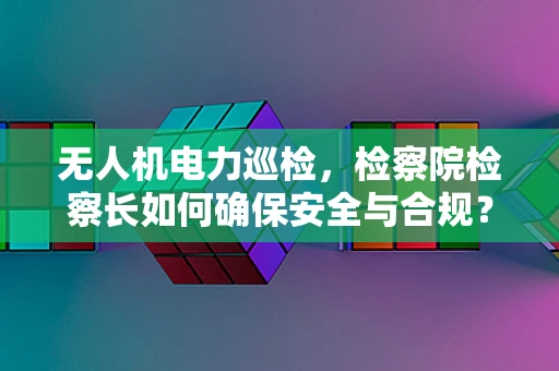 无人机电力巡检，检察院检察长如何确保安全与合规？