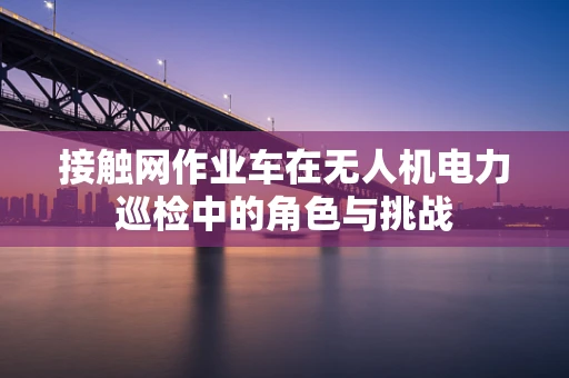 接触网作业车在无人机电力巡检中的角色与挑战