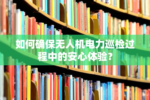 如何确保无人机电力巡检过程中的安心体验？