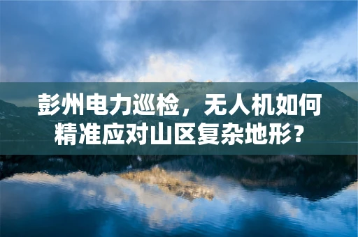 彭州电力巡检，无人机如何精准应对山区复杂地形？