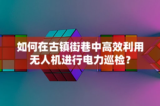 如何在古镇街巷中高效利用无人机进行电力巡检？