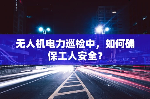 无人机电力巡检中，如何确保工人安全？