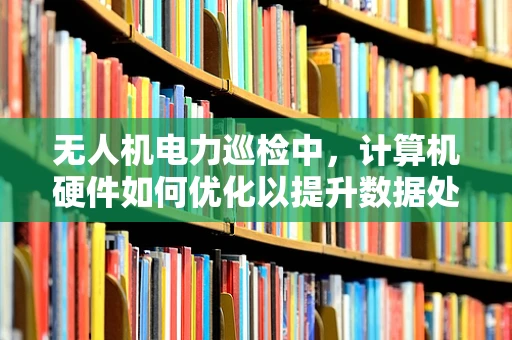 无人机电力巡检中，计算机硬件如何优化以提升数据处理效率？