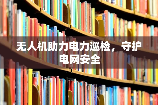 无人机助力电力巡检，守护电网安全