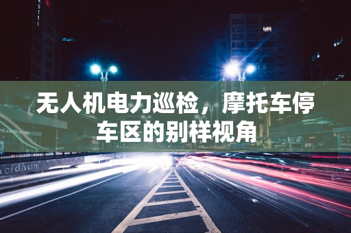 无人机电力巡检，摩托车停车区的别样视角