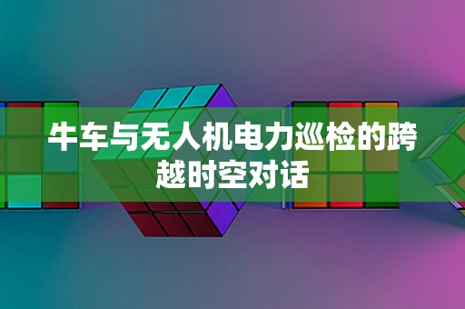 牛车与无人机电力巡检的跨越时空对话