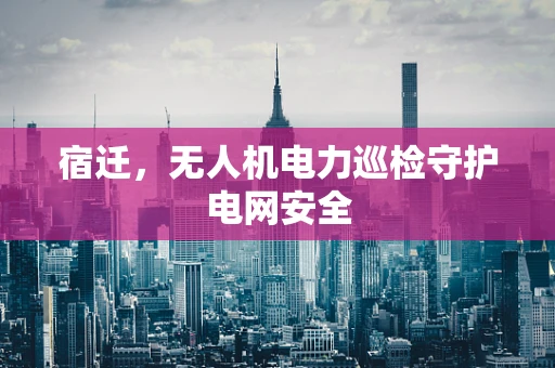 宿迁，无人机电力巡检守护电网安全