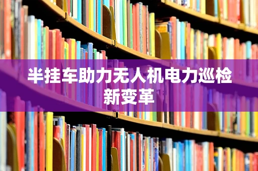 半挂车助力无人机电力巡检新变革