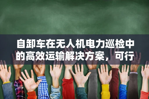 自卸车在无人机电力巡检中的高效运输解决方案，可行吗？